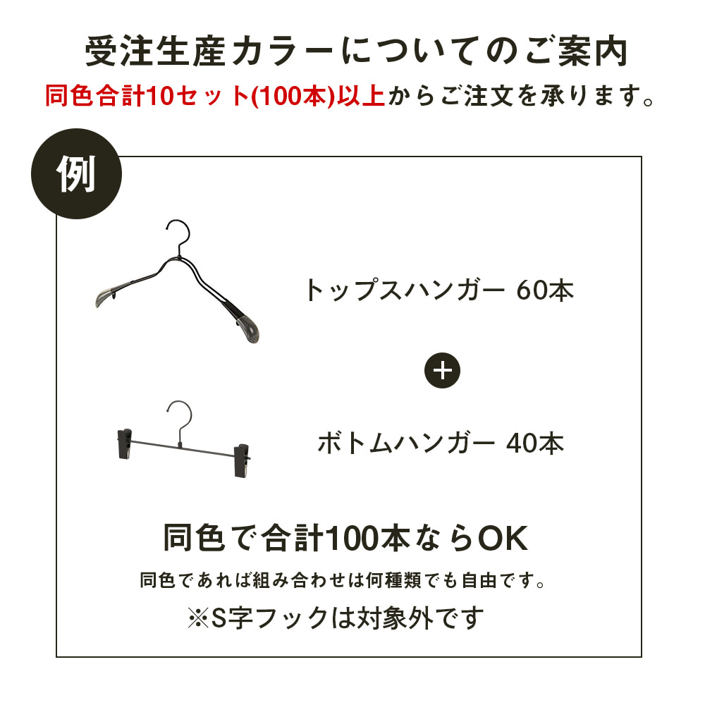 受注生産カラーは同色合計10セット(100本)からご注文を承ります。 1回のご注文内で同じカラーを合計10セット(100本)以上にしていただければ、他の商品との組み合わせでもご注文を承ります。
例:トップスハンガー60本、ボトムハンガー30本、S字フック10本の合計100本など。
