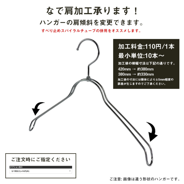 ●ハンガーカスタム加工:肩傾斜の変更
●なで肩仕様に変更することにより、トップスの見た目を変更することができます。
加工料金:100円/1本
最小単位:10本〜
加工後の横幅寸法は下記の通りです。
420mm → 約380mm
380mm → 約330mm
加工後の寸法には個体により±5mm程度の
誤差が生じますのでご了承ください。
すべりやすくなるため、すべり止めスパイラルチューブの併用をオススメします。