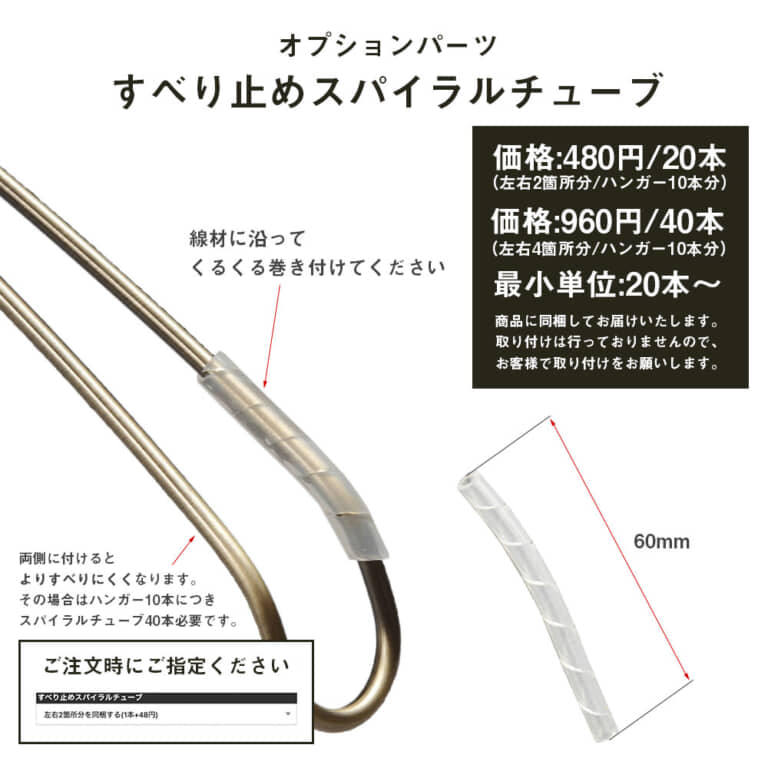 ●オプションパーツ すべり止めスパイラルチューブ
価格:440円/20本(左右2箇所分/ハンガー10本分)
価格:880円/40本(左右4箇所分/ハンガー10本分)
最小単位:20本〜
商品に同梱してお届けいたします。
取り付けは行っておりませんので、お客様で取り付けをお願いします。