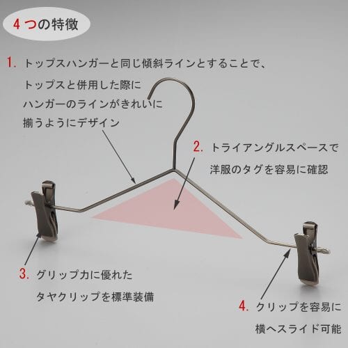 ボトムス用スマートハンガーの4つの特徴 ①トップスハンガーと同じ傾斜ラインとすることで、トップスと併用した際にハンガーのラインがきれいに揃うようにデザイン。 ②トライアングルの空きスペースで洋服のタグを容易に確認。 ③衣類の落ちようとする力をクリップが閉まる力に変換する構造を持つタヤクリップを標準装備。グリップ力に優れながらも衣類にクリップ跡が付きにくい、相反する機能を併せ持つ当社自信作のクリップ付です。 ④クリップを容易に横へスライドさせることが可能。