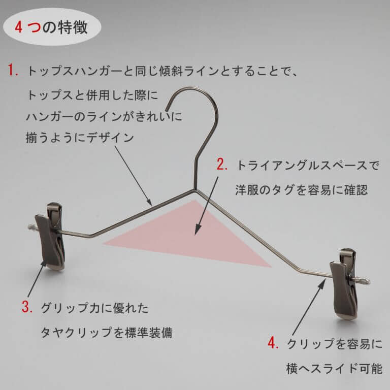 ボトムス用スマートハンガーの4つの特徴
①トップスハンガーと同じ傾斜ラインとすることで、トップスと併用した際にハンガーのラインがきれいに揃うようにデザイン。
②トライアングルの空きスペースで洋服のタグを容易に確認。
③衣類の落ちようとする力をクリップが閉まる力に変換する構造を持つタヤクリップを標準装備。グリップ力に優れながらも衣類にクリップ跡が付きにくい、相反する機能を併せ持つ当社自信作のクリップ付です。
④クリップを容易に横へスライドさせることが可能。