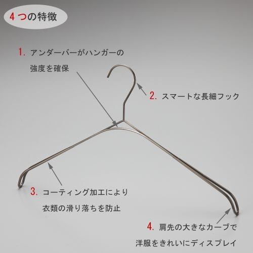 トップス用スマートハンガーの4つの特徴 ①アンダーバーがハンガーの強度を確保 ②スマートなデザインの細長フック ③標準装備の肩先コーティング加工が衣類が滑り落ちを防止 ④肩先の大きなカーブが洋服をの肩のラインをきれいにディスプレイ