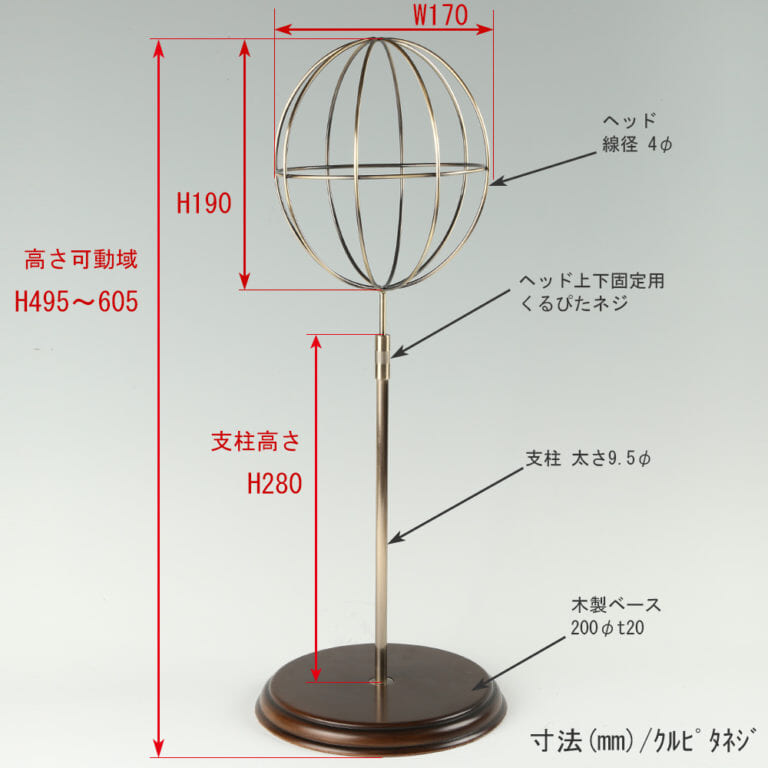●寸法表記画像
●帽子スタンド 球体型-M ローレットネジ・木製ベース仕様
●高さ:495~605mm 上下可動(伸縮)式(くるぴたネジによる固定)
●ヘッド部: 高さ190mm/直径170mm/ 線径4φ
●支柱:高さ280mm/太さ直径9.5mm
●ベース(台座部): 直径200mm/板厚20mm/裏面バンポン仕様