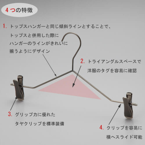 ボトムス用スマートハンガーの4つの特徴 ①トップスハンガーと同じ傾斜ラインとすることで、トップスと併用した際にハンガーのラインがきれいに揃うようにデザイン。 ②トライアングルの空きスペースで洋服のタグを容易に確認。 ③衣類の落ちようとする力をクリップが閉まる力に変換する構造を持つタヤクリップを標準装備。グリップ力に優れながらも衣類にクリップ跡が付きにくい、相反する機能を併せ持つ当社自信作のクリップ付です。 ④クリップを容易に横へスライドさせることが可能。