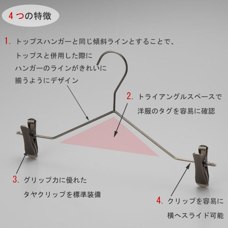 ボトムス用スマートハンガーの4つの特徴
①トップスハンガーと同じ傾斜ラインとすることで、トップスと併用した際にハンガーのラインがきれいに揃うようにデザイン。
②トライアングルの空きスペースで洋服のタグを容易に確認。
③衣類の落ちようとする力をクリップが閉まる力に変換する構造を持つタヤクリップを標準装備。グリップ力に優れながらも衣類にクリップ跡が付きにくい、相反する機能を併せ持つ当社自信作のクリップ付です。
④クリップを容易に横へスライドさせることが可能。