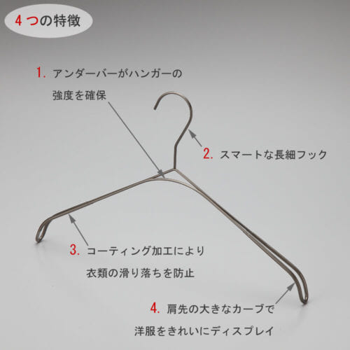 トップス用スマートハンガーの4つの特徴 ①アンダーバーがハンガーの強度を確保 ②スマートなデザインの細長フック ③標準装備の肩先コーティング加工が衣類が滑り落ちを防止 ④肩先の大きなカーブが洋服をの肩のラインをきれいにディスプレイ