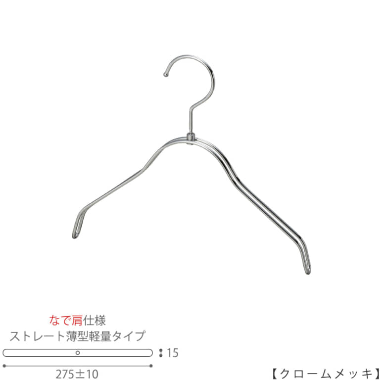 ●キッズサイズ なで肩ハンガー
●型番: TSK-2361BR-BN-30NK-CR
●寸法: 横幅275±10mm/肩厚15mm
●素材: スチール(鉄)
●表面処理(色): クロームメッキ
●形状: ストレート型(平肩)
●フック: 回転タイプ
●なで肩ハンガーのメリット
①オシャレでナチュラルな雰囲気を演出できます。
②洋服の肩にハンガーのツッパリ跡が出にくい
③衣類の大きさとハンガーの大きさをそれほど合わせる必要がない。
通常は衣類に合わせた適切なサイズのハンガーを使用しないと衣類の肩先にハンガーのツッパリ跡がつきます。
●なで肩ハンガーのデメリット
服の首元が伸びやすい
●原産国・生産国: 日本製