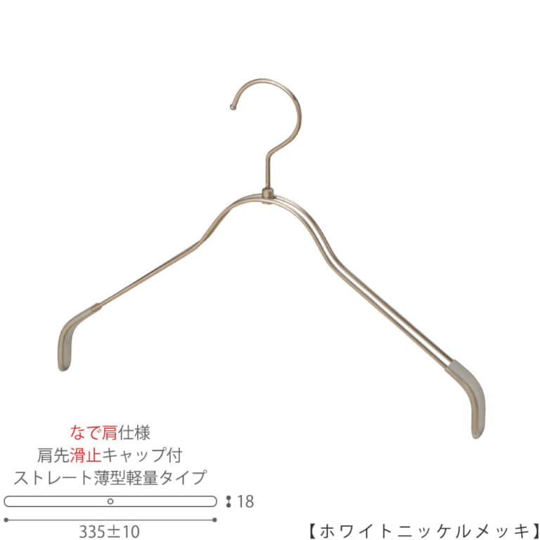 ●ハンガー正面画像
●型番:TSW-2361BR-BN-38NK-KC-WNI
●色:ホワイトニッケルメッキ(WNI)仕上
●サイズ:横幅335mm/レディースサイズ用
●材質:スチール
●フック:回転式
●主な用途:レディースサイズトップス用ハンガー
●薄型のハンガーなので収納力UP!
なで肩加工で洋服に跡が付きにくい!
また、肩先に滑り止めキャップが付いてるので洋服が滑りにくくなっています。
●生産国:日本(タヤ自社工場)