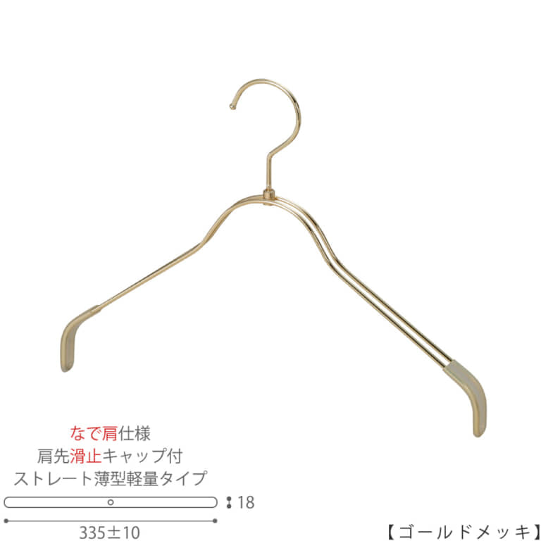 ●ハンガー正面画像
●型番:TSW-2361BR-BN-38NK-KC-GO
●色:ゴールドメッキ(GO)仕上
●サイズ:横幅335mm/レディースサイズ用
●材質:スチール
●フック:回転式
●主な用途:レディースサイズトップス用ハンガー
●薄型のハンガーなので収納力UP!
なで肩加工で洋服に跡が付きにくい!
また、肩先に滑り止めキャップが付いてるので洋服が滑りにくくなっています。
●生産国:日本(タヤ自社工場)