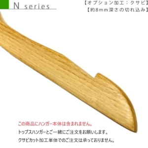 ●【N seriesの木製ハンガー専用オプション】クサビ加工
●肩先に約8mmの深さの切れ込みを入れることにより、ドレスやワンピース、キャミソールなどの肩紐を引っ掛けてご使用いただけます。
切り込み部分の長さがあるため、幅広の肩紐でもしっかり支えることができます。
直線的な切り口が特徴です。
 
※切込部分は色によっては塗料がつきにくい特徴があります。
※この商品にハンガー本体は含まれません。
トップスハンガーとご一緒にご注文をお願いします。
クサビカット加工単体でのご注文は承っておりません。