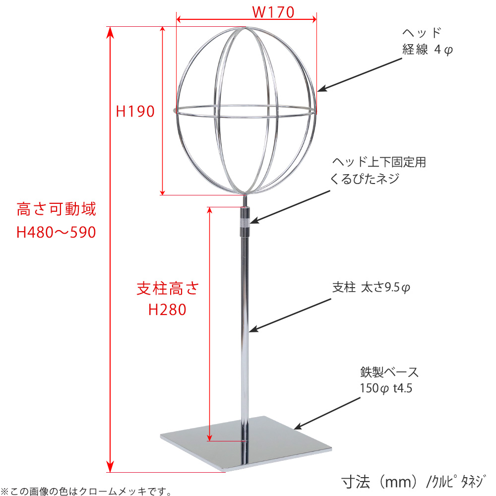 ●寸法表記画像
●帽子スタンド 球体型-M くるぴたネジ仕様
●高さ:480~590mm 上下可動(伸縮)式(くるぴたネジによる固定)
●ヘッド部: 高さ190mm/直径170mm/ 線径4φ
●支柱:長さ280mm/直径太さ9.5mm
●ベース(台座部): 直径150mm/板厚4.5mm/裏面フェルト仕様