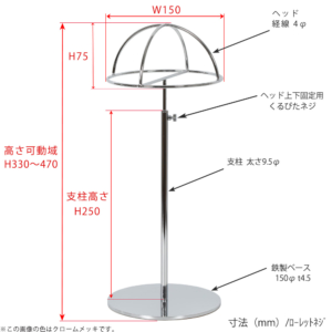 ●寸法表記画像
●帽子スタンド 半球型 ローレットネジ仕様
●高さ：330～470mm 上下可動（伸縮）式（ローレットネジによる固定）
●ヘッド部： 高さ75mm／直径150mm／線径4φ
●支柱：長さ250mm／太さ直径9.5mm
●ベース（台座部）： 150mm／板厚4.5mm／裏面フェルト仕様