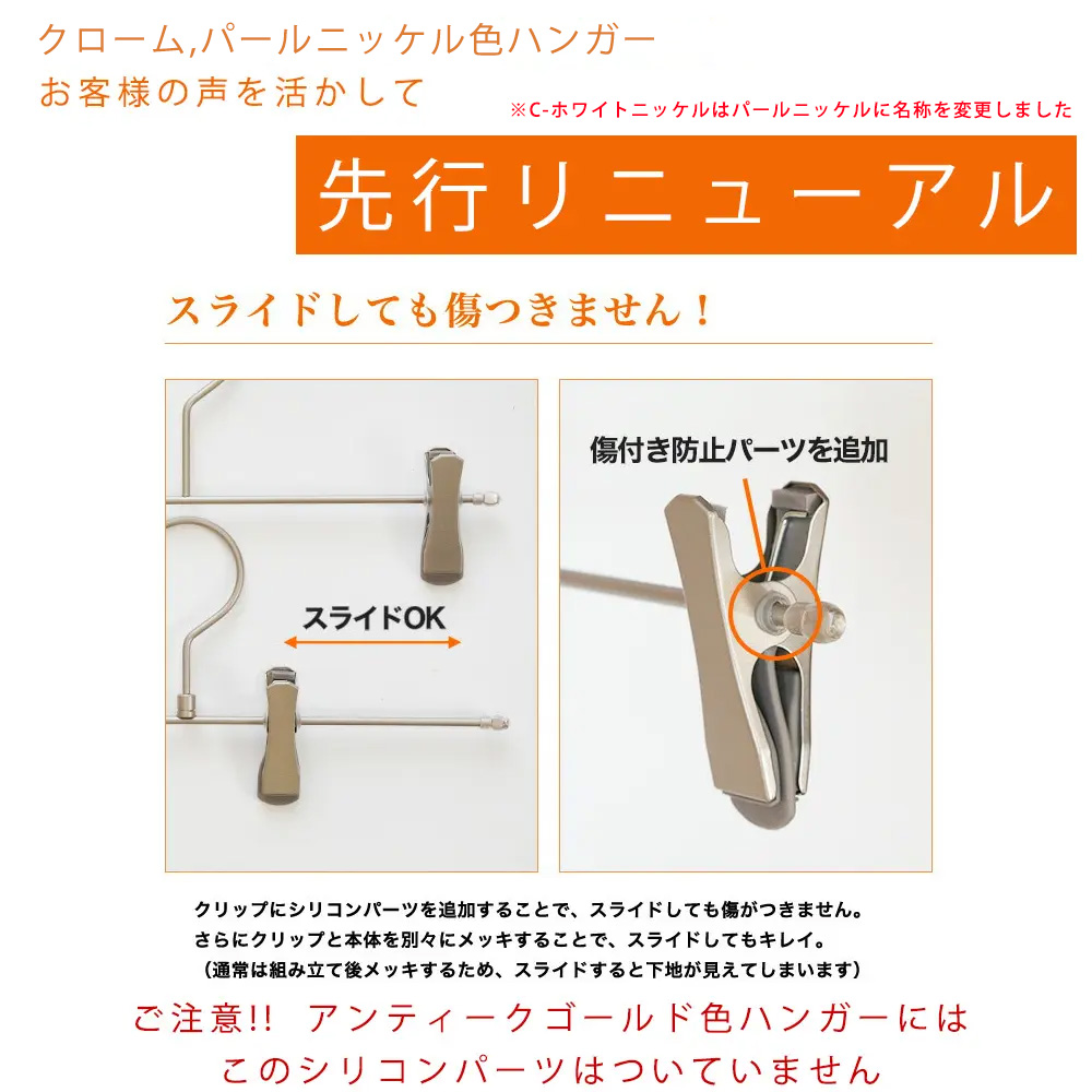 ●【クロームメッキ・パールニッケル色ハンガー先行リニューアル】
傷付き防止パーツを追加しました。
クロームメッキ 2021年6月~
パールニッケル 2021年10月~
※アンティークゴールドには付いておりません。
●クリップにシリコンパーツを追加することで、スライドしても傷が付きません。きれいな状態のままお使いいただけます。