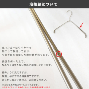 当ハンガーはワイヤーを加工して製造しており、つなぎ目を溶接した際の跡が残ります。
強度を保った上で、なるべく目立たない箇所で溶接しております。
傷のように見えますが、製造上必ずできる溶接跡ですので、あらかじめご了承の上、ご注文ください。