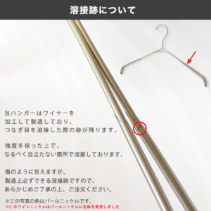 当ハンガーはワイヤーを加工して製造しており、つなぎ目を溶接した際の跡が残ります。
強度を保った上で、なるべく目立たない箇所で溶接しております。
傷のように見えますが、製造上必ずできる溶接跡ですので、あらかじめご了承の上、ご注文ください。