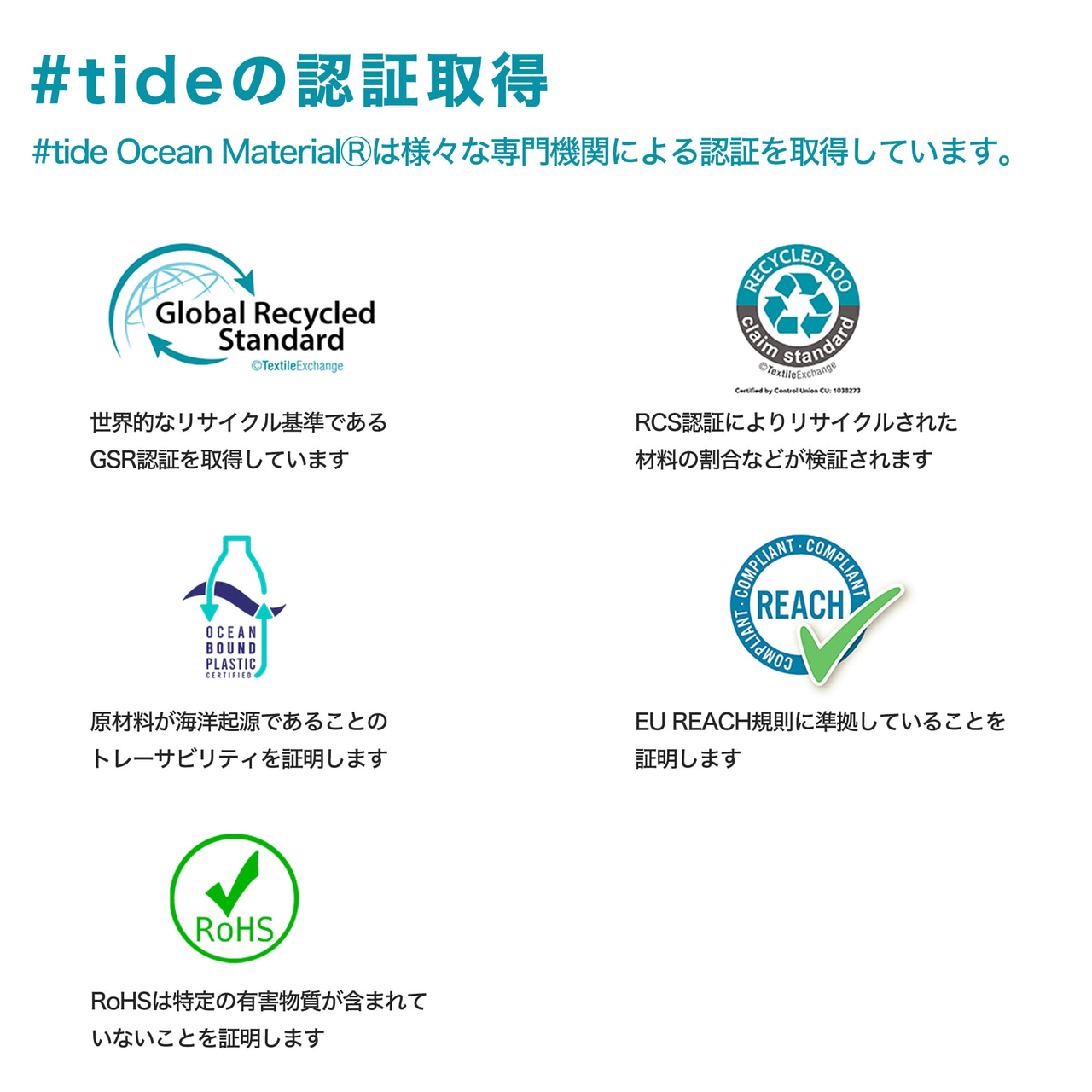 #tideの認証取得
#tide Ocean MaterialⓇは様々な専門機関による認証を取得しています。
世界的なリサイクル基準であるGSR認証を取得しています
RCS認証によりリサイクルされた材料の割合などが検証されます
原材料が海洋起源であることのトレーサビリティを証明します
EU REACH規則に準拠していることを証明します
RoHSは特定の有害物質が含まれていないことを証明します