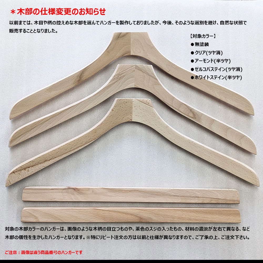 【Nシリーズ】
木部の仕様変更のお知らせ(2025年10月~)
以前までは、木目や柄の控えめな木部を選んでハンガーを製作しておりましたが、今後、そのような選別を避け、自然な状態で販売することとなりました。
以下の木部カラーのハンガーは、画像のような木柄の目立つものや、茶色の筋の入ったもの、材料の濃淡が左右で異なる、など木部の個性を生かしたハンガーとなります。
※特にリピート注文の方は以前と仕様が異なりますので、ご了承の上、ご注文下さい。
【対象カラー】
●無塗装
●クリア(ツヤ消)
●アーモンド(半ツヤ)
●ゼルコバステイン(ツヤ消)
●ホワイトステイン(半ツヤ)