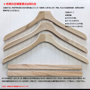 【Nシリーズ】
木部の仕様変更のお知らせ（2025年10月～）

以前までは、木目や柄の控えめな木部を選んでハンガーを製作しておりましたが、今後、そのような選別を避け、自然な状態で販売することとなりました。

以下の木部カラーのハンガーは、画像のような木柄の目立つものや、茶色の筋の入ったもの、材料の濃淡が左右で異なる、など木部の個性を生かしたハンガーとなります。
※特にリピート注文の方は以前と仕様が異なりますので、ご了承の上、ご注文下さい。

【対象カラー】
●無塗装
●クリア（ツヤ消）
●アーモンド（半ツヤ）
●ゼルコバステイン（ツヤ消）
●ホワイトステイン（半ツヤ）
