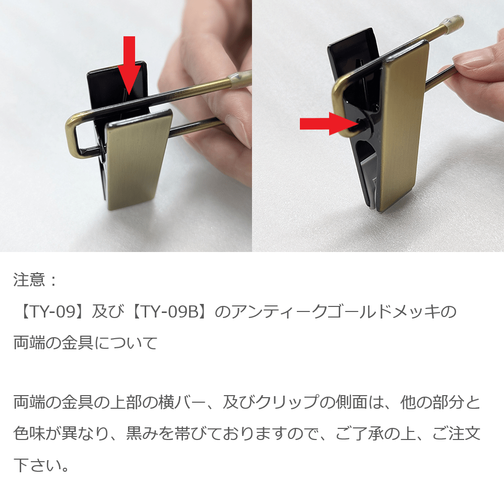 注意:【TY-09】及び【TY-09B】のアンティークゴールドメッキの両端の金具について
両端の金具の上部の横バー、及びクリップの側面は、他の部分と色味が異なり、黒みを帯びておりますので、ご了承の上、ご注文下さい。